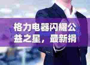 格力电器闪耀公益之星，最新捐赠深度解析与影响