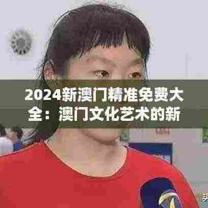 2024新澳门精准免费大全：澳门文化艺术的新视野