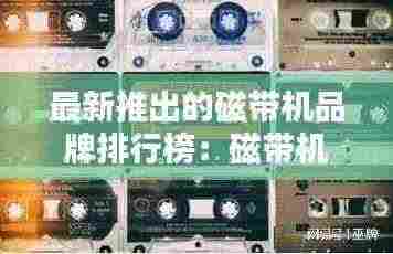 最新推出的磁带机品牌排行榜：磁带机叫什么名字 