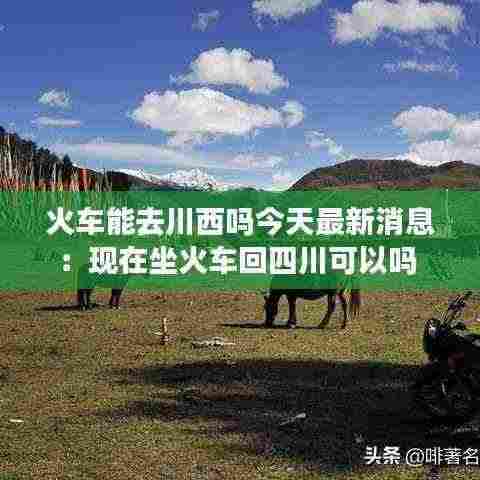火车能去川西吗今天最新消息：现在坐火车回四川可以吗 