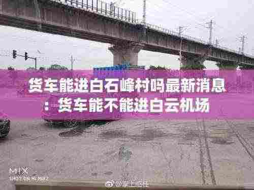 货车能进白石峰村吗最新消息：货车能不能进白云机场 