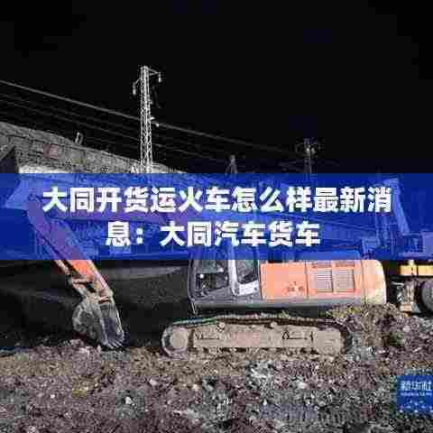 大同开货运火车怎么样最新消息：大同汽车货车 