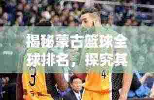 揭秘蒙古篮球全球排名，探究其在国际篮坛的非凡影响力