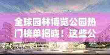 全球园林博览公园热门榜单揭晓！这些公园你一定不能错过！
