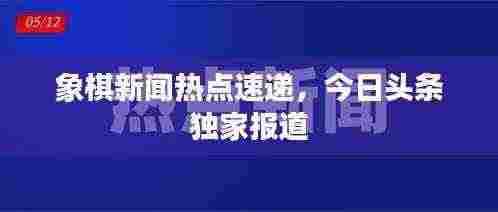 象棋新闻热点速递，今日头条独家报道