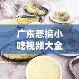 广东恶搞小吃视频大全最新:我想看广东小吃