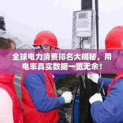 全球电力消费排名大揭秘，用电率真实数据一览无余！