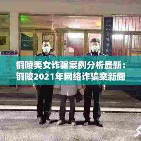 铜陵美女诈骗案例分析最新：铜陵2021年网络诈骗案新闻 
