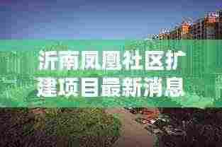 沂南凤凰社区扩建项目最新消息：沂南凤凰城楼房出售 