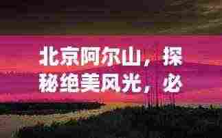 北京阿尔山，探秘绝美风光，必看的旅游攻略！