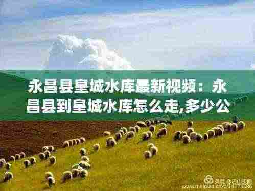 永昌县皇城水库最新视频：永昌县到皇城水库怎么走,多少公里 