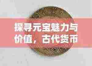 探寻元宝魅力与价值，古代货币的历史与收藏秘籍（百度收录）
