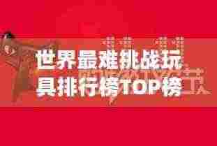 世界最难挑战玩具排行榜TOP榜，你敢尝试吗？