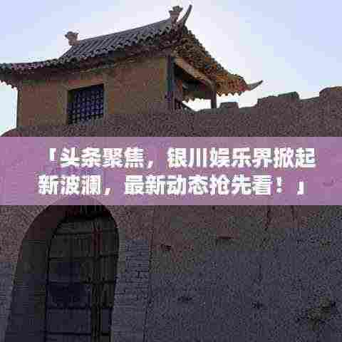 「头条聚焦，银川娱乐界掀起新波澜，最新动态抢先看！」