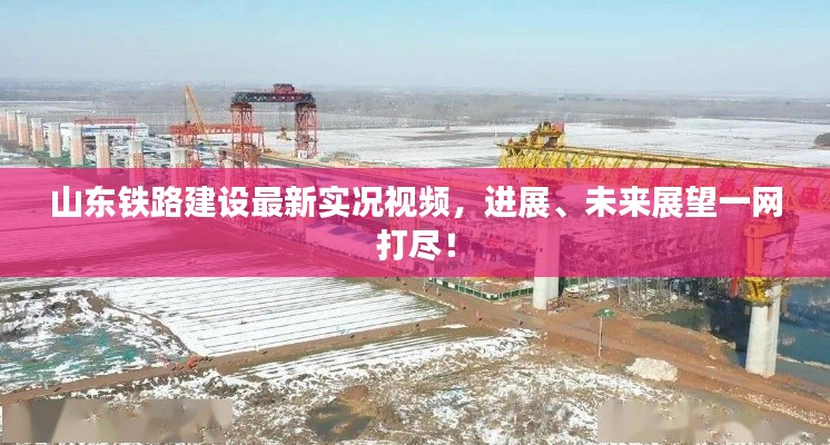 山东铁路建设最新实况视频，进展、未来展望一网打尽！