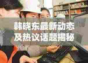 韩晓东最新动态及热议话题揭秘，新闻头条聚焦焦点人物