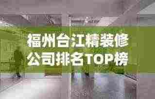 福州台江精装修公司排名TOP榜，专业设计施工，品质保障！