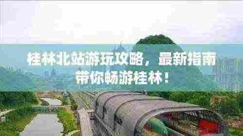桂林北站游玩攻略，最新指南带你畅游桂林！