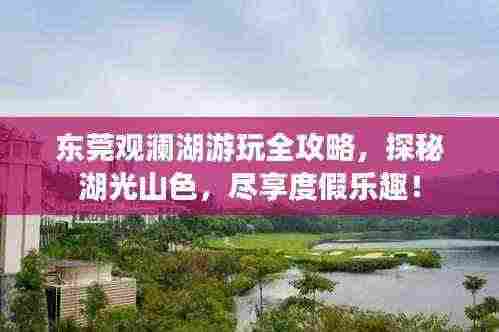 东莞观澜湖游玩全攻略，探秘湖光山色，尽享度假乐趣！