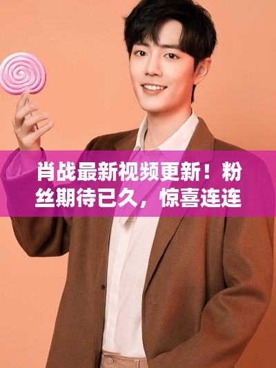 肖战最新视频更新！粉丝期待已久，惊喜连连！