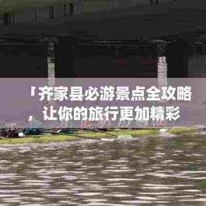 「齐家县必游景点全攻略，让你的旅行更加精彩！」