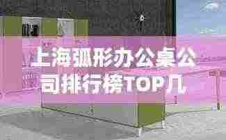 上海弧形办公桌公司排行榜TOP几家，选购指南一网打尽
