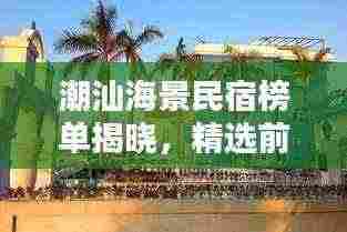 潮汕海景民宿榜单揭晓，精选前十名，尽享海滨风情！