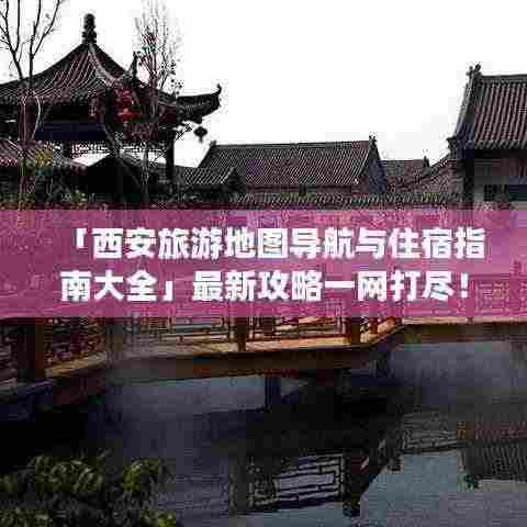 「西安旅游地图导航与住宿指南大全」最新攻略一网打尽！