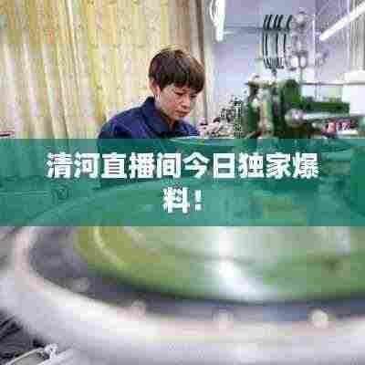 清河直播间今日独家爆料！