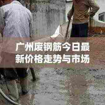 广州废钢筋今日最新价格走势与市场动态速递