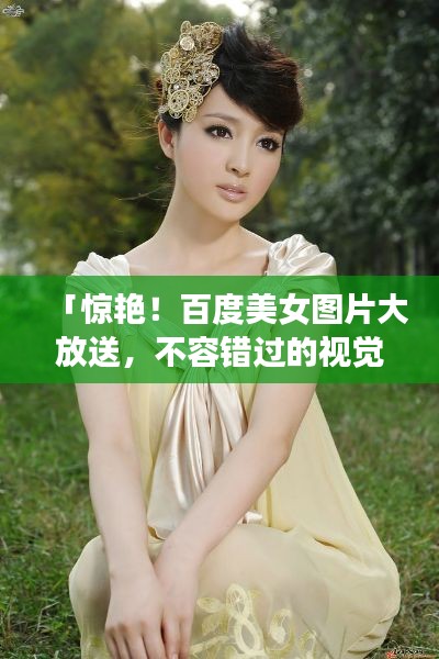 「惊艳！百度美女图片大放送，不容错过的视觉盛宴」