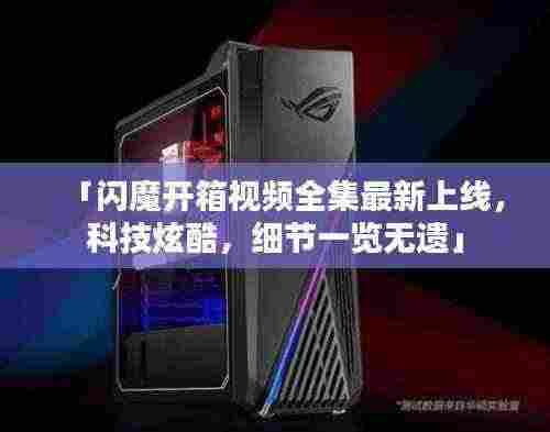 「闪魔开箱视频全集最新上线，科技炫酷，细节一览无遗」