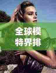 全球模特界排名大揭秘，谁是最顶尖的世界模特之王？