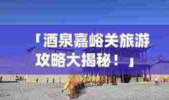 「酒泉嘉峪关旅游攻略大揭秘！」