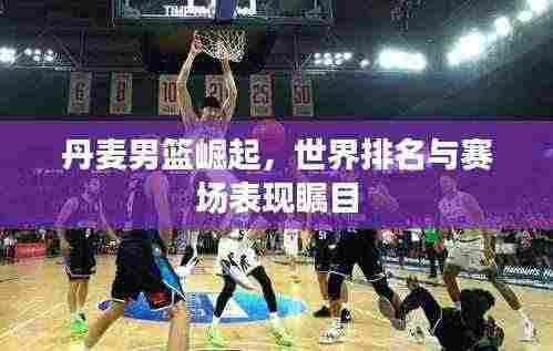 丹麦男篮崛起，世界排名与赛场表现瞩目