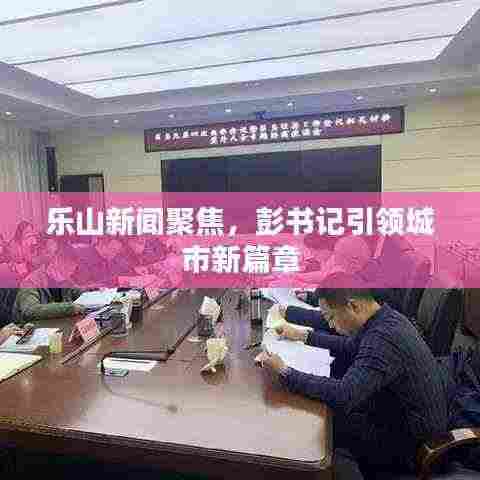乐山新闻聚焦，彭书记引领城市新篇章