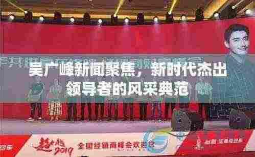 吴广峰新闻聚焦，新时代杰出领导者的风采典范