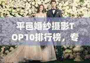 平邑婚纱摄影TOP10排行榜，专业团队缔造绝美回忆