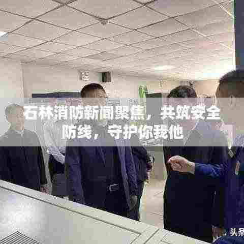 石林消防新闻聚焦，共筑安全防线，守护你我他