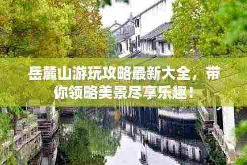 岳麓山游玩攻略最新大全，带你领略美景尽享乐趣！