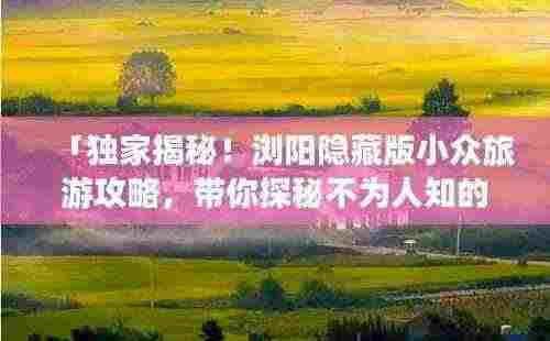 「独家揭秘！浏阳隐藏版小众旅游攻略，带你探秘不为人知的风景胜地！」