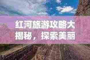 红河旅游攻略大揭秘，探索美丽的神秘之地！