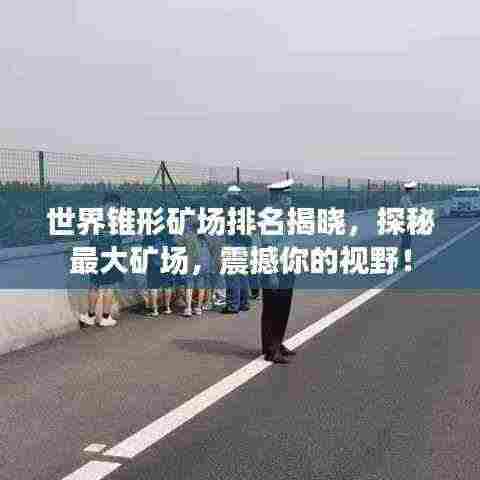 世界锥形矿场排名揭晓，探秘最大矿场，震撼你的视野！