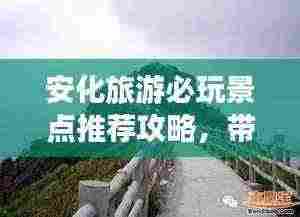安化旅游必玩景点推荐攻略，带你畅游美丽风光！
