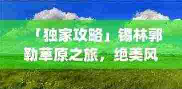 「独家攻略」锡林郭勒草原之旅，绝美风光与深度体验