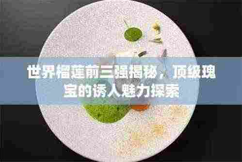 世界榴莲前三强揭秘，顶级瑰宝的诱人魅力探索