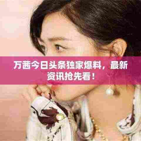 万茜今日头条独家爆料，最新资讯抢先看！