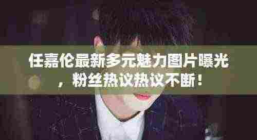 任嘉伦最新多元魅力图片曝光，粉丝热议热议不断！