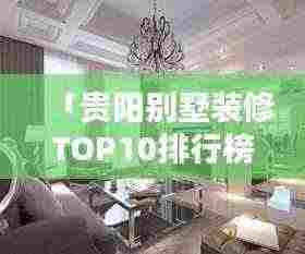 「贵阳别墅装修TOP10排行榜，专业设计团队施工，品质保障！」