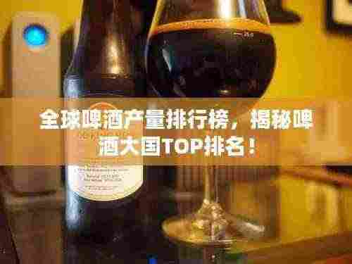 全球啤酒产量排行榜，揭秘啤酒大国TOP排名！